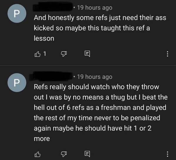 screenshot - . 19 hours ago And honestly some refs just need their ass kicked so maybe this taught this ref a lesson B1 19 hours ago Refs really should watch who they throw out I was by no means a thug but I beat the hell out of 6 refs as a freshman and p