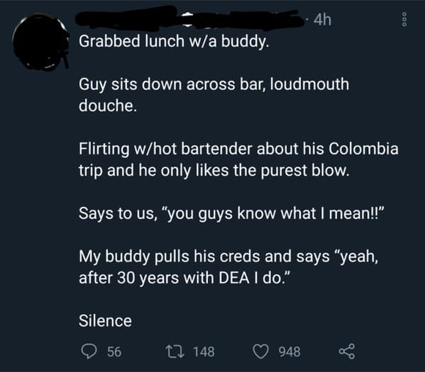 atmosphere - 4h 000 Grabbed lunch wa buddy. Guy sits down across bar, loudmouth douche. Flirting whot bartender about his Colombia trip and he only the purest blow. Says to us, "you guys know what I mean!!" My buddy pulls his creds and says "yeah, after 3