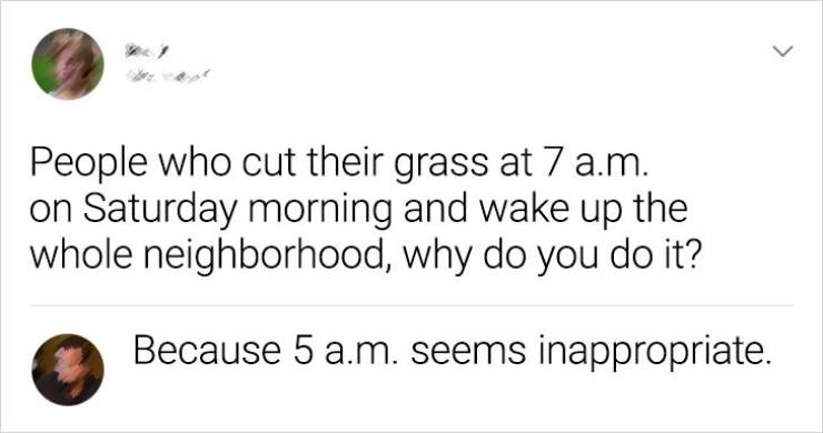 circle - > People who cut their grass at 7 a.m. on Saturday morning and wake up the whole neighborhood, why do you do it? Because 5 a.m. seems inappropriate.