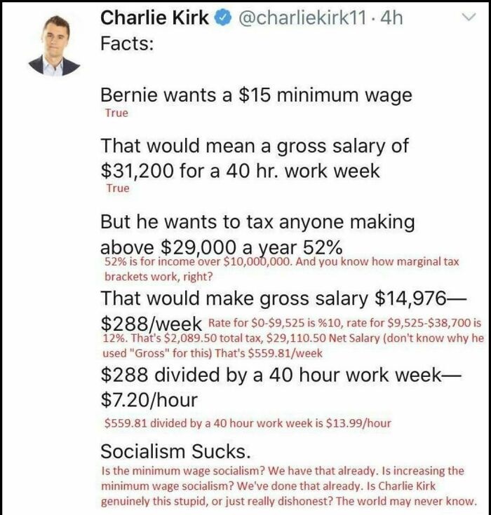 document - . 4h Charlie Kirk Facts Bernie wants a $15 minimum wage True That would mean a gross salary of $31,200 for a 40 hr. work week True But he wants to tax anyone making above $29,000 a year 52% 52% is for income over $10,000,000. And you know how m