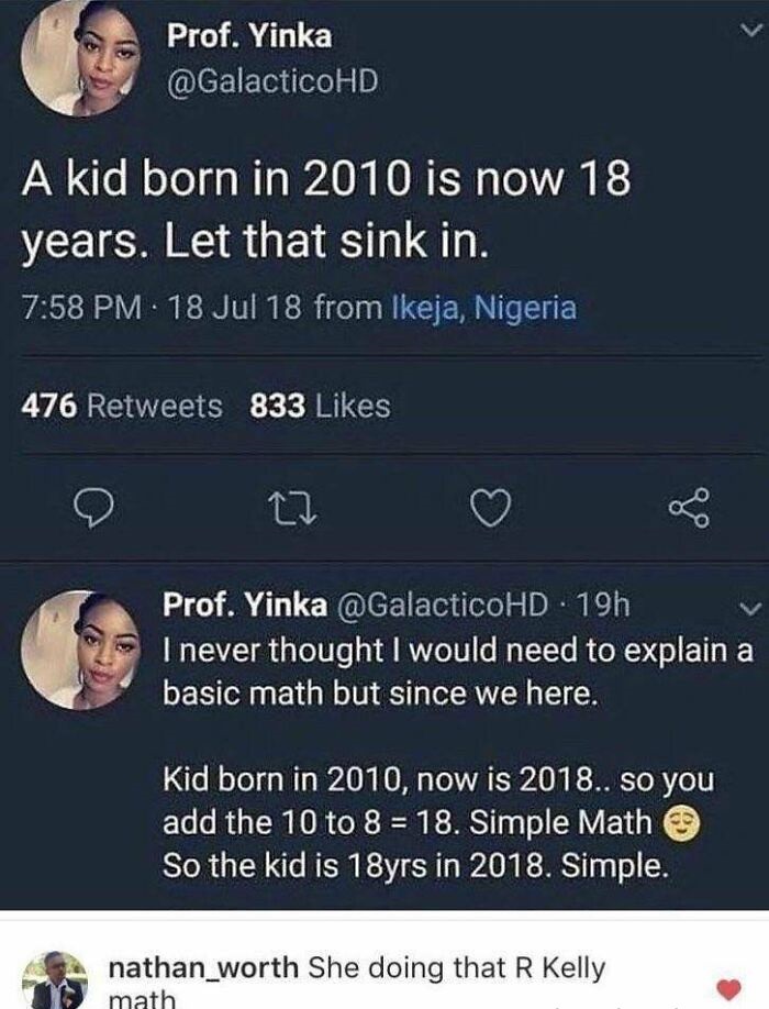 he doing that r kelly math - Prof. Yinka A kid born in 2010 is now 18 years. Let that sink in. 18 Jul 18 from Ikeja, Nigeria 476 833 go Prof. Yinka 19h I never thought I would need to explain a basic math but since we here. Kid born in 2010, now is 2018..