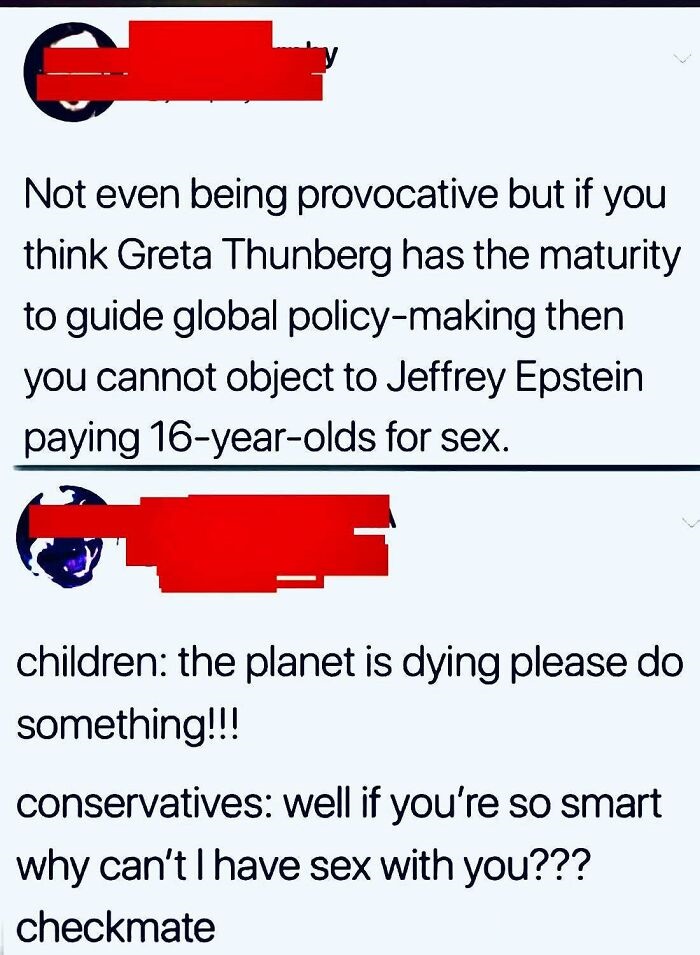 angle - e Not even being provocative but if you think Greta Thunberg has the maturity to guide global policymaking then you cannot object to Jeffrey Epstein paying 16yearolds for sex. children the planet is dying please do something!!! conservatives well 