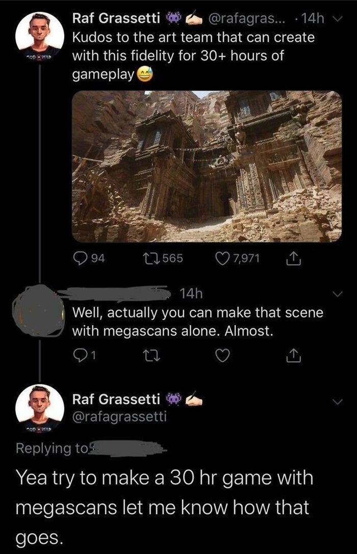 screenshot - Raf Grassetti ... 14h v Kudos to the art team that can create with this fidelity for 30 hours of gameplay Od Was 94 22 565 7,971 14h Well, actually you can make that scene with megascans alone. Almost. Raf Grassetti Od Was Yea try to make a 3