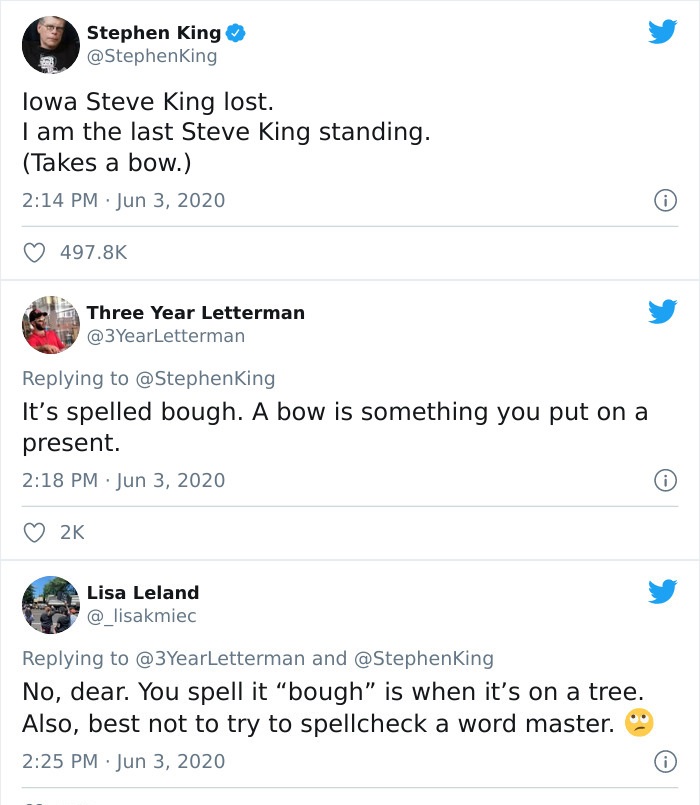 document - Stephen King King lowa Steve King lost. I am the last Steve King standing. Takes a bow. Three Year Letterman It's spelled bough. A bow is something you put on a present. Lisa Leland and No, dear. You spell it "bough" is when it's on a tree. Als