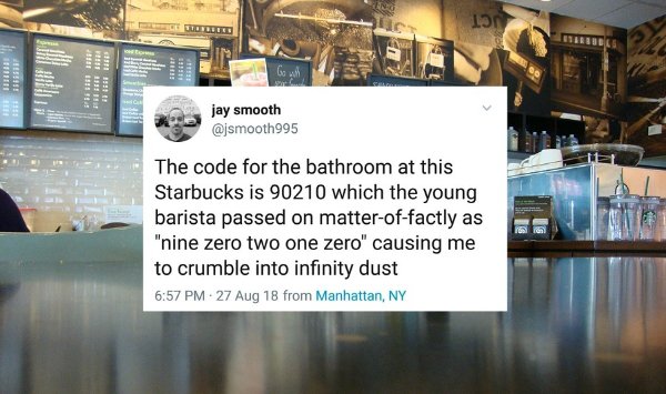 Starbucks - Lon Us Ibre 33 135 Where Birre jay smooth The code for the bathroom at this Starbucks is 90210 which the young barista passed on matteroffactly as "nine zero two one zero" causing me to crumble into infinity dust 27 Aug 18 from Manhattan, Ny
