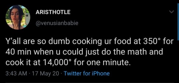atmosphere - Aristhotle Y'all are so dumb cooking ur food at 350 for 40 min when u could just do the math and cook it at 14,000 for one minute. 17 May 20 Twitter for iPhone