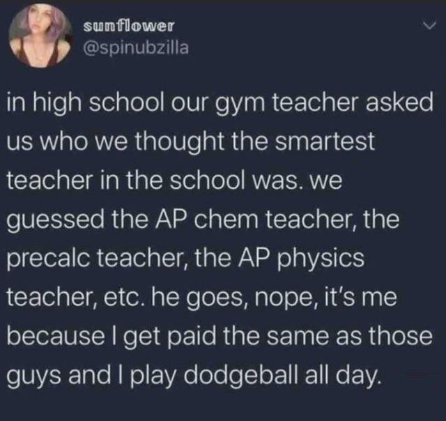 funny facts - in high school our gym teacher asked us who we thought the smartest teacher in the school was. We guessed the Ap chem teacher, the precalc teacher, the Ap physics teacher, etc. he goes, nope, it's me because I get paid the same as those guys