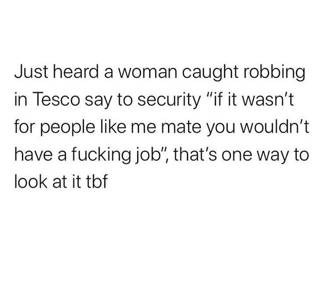 funny facts - Just heard a woman caught robbing in Tesco say to security if it wasn't for people like me mate you wouldn't have a fucking job, that's one way to look at it tbf