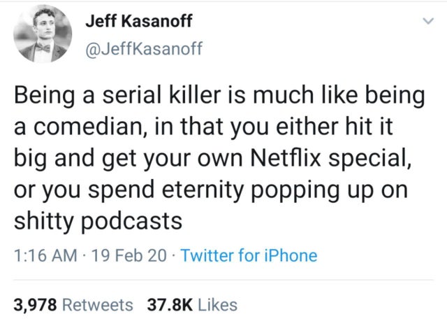 funny facts - Being a serial killer is much being a comedian, in that you either hit it big and get your own Netflix special, or you spend eternity popping up on shitty podcasts