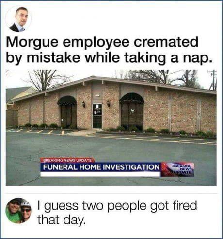 funny memes - Morgue employee cremated by mistake while taking a nap. - I guess two people got fired that day.