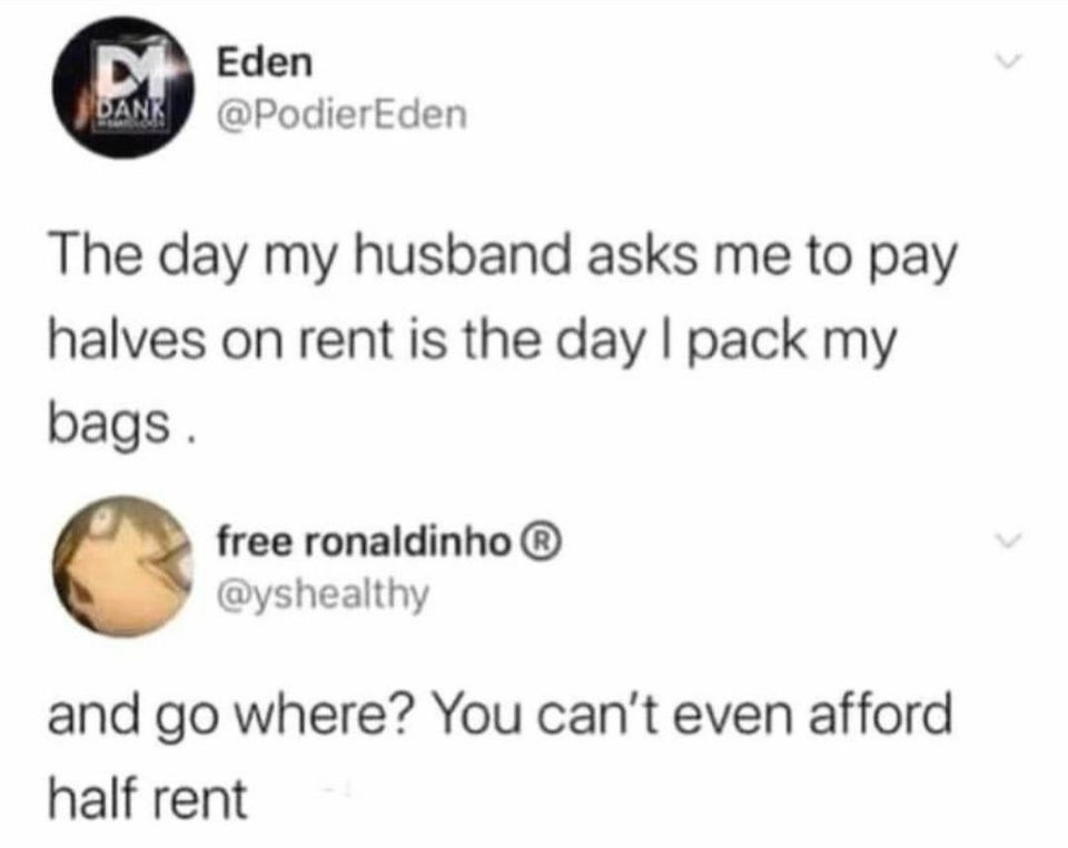 funny memes - The day my husband asks me to pay halves on rent is the day I pack my bags. - and go where? You can't even afford half rent