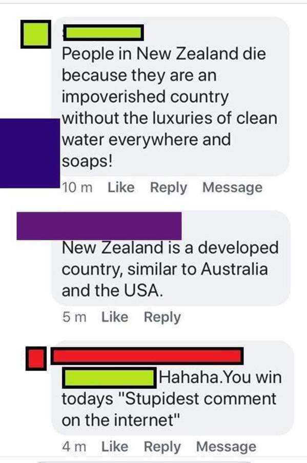 number - People in New Zealand die because they are an impoverished country without the luxuries of clean water everywhere and soaps! 10 m Message New Zealand is a developed country, similar to Australia and the Usa. 5 m Hahaha. You win todays "Stupidest 