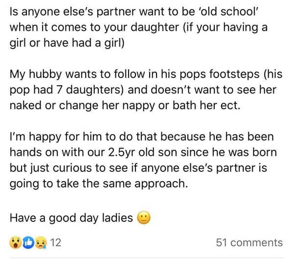 document - Is anyone else's partner want to be 'old school' when it comes to your daughter if your having a girl or have had a girl My hubby wants to in his pops footsteps his pop had 7 daughters and doesn't want to see her naked or change her nappy or ba