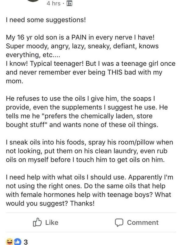 r momgroups - 4 hrs. I need some suggestions! My 16 yr old son is a Pain in every nerve I have! Super moody, angry, lazy, sneaky, defiant, knows everything, etc.... I know! Typical teenager! But I was a teenage girl once and never remember ever being This