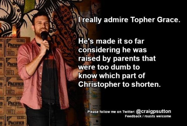 funny jokes - I really admire Topher Grace. He's made it so far considering he was raised by parents that were too dumb to know which part of Christopher to shorten.