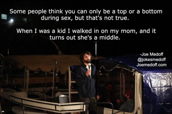 funny jokes - Some people think you can only be a top or a bottom during sex, but that's not true. When I was a kid I walked in on my mom, and it turns out she's a middle.