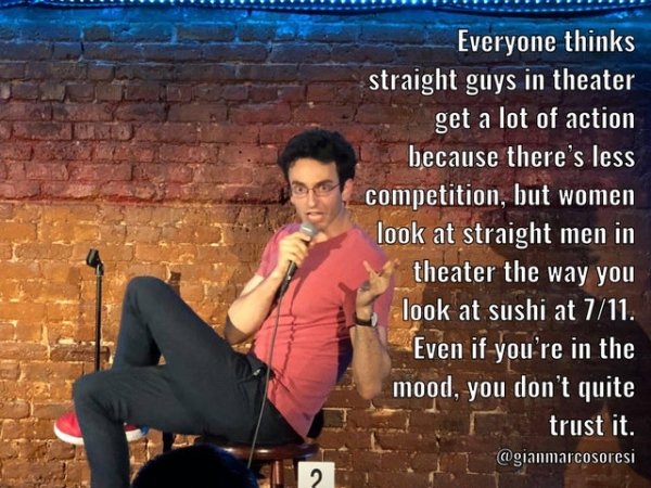 funny jokes - Everyone thinks straight guys in theater get a lot of action because there's less competition, but women look at straight men in theater the way you look at sushi at 711. Even if you're in the mood, you don't quite trust it.