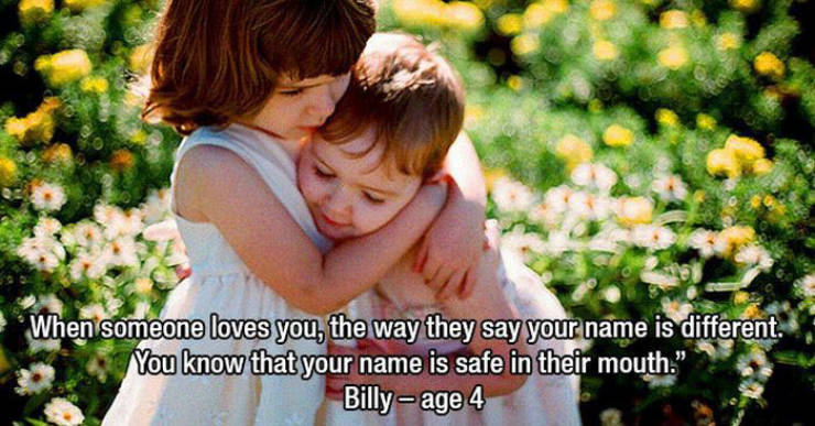 friendship - When someone loves you, the way they say your name is different. You know that your name is safe in their mouth." Billy age 4