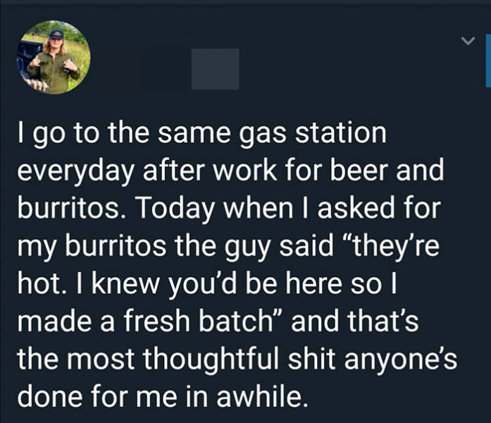 atmosphere - I go to the same gas station everyday after work for beer and burritos. Today when I asked for my burritos the guy said they're hot. I knew you'd be here so I made a fresh batch" and that's the most thoughtful shit anyone's done for me in awh