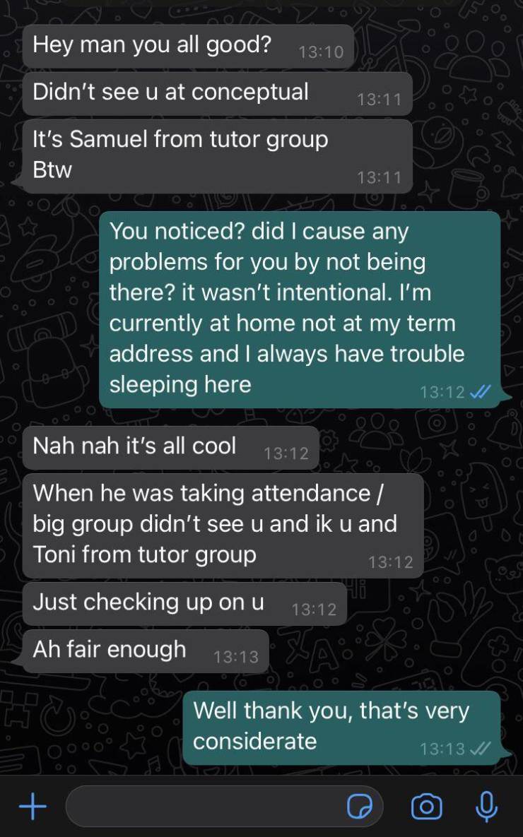 screenshot - Hey man you all good? Didn't see u at conceptual It's Samuel from tutor group Btw You noticed? did I cause any problems for you by not being there? it wasn't intentional. I'm currently at home not at my term address and I always have trouble 