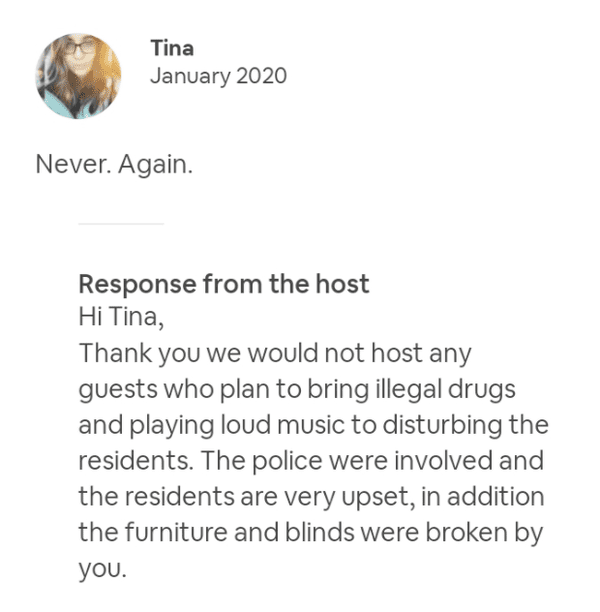 yo write a bad review - Tina Never. Again. Response from the host Hi Tina, Thank you we would not host any guests who plan to bring illegal drugs and playing loud music to disturbing the residents. The police were involved and the residents are very upset