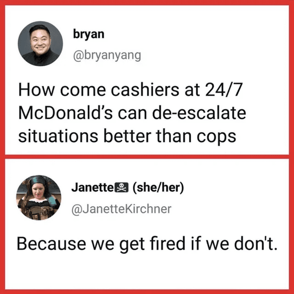 funny comments - How come cashiers at 24/7 McDonald's can deescalate situations better than cops - Because we get fired if we don't.