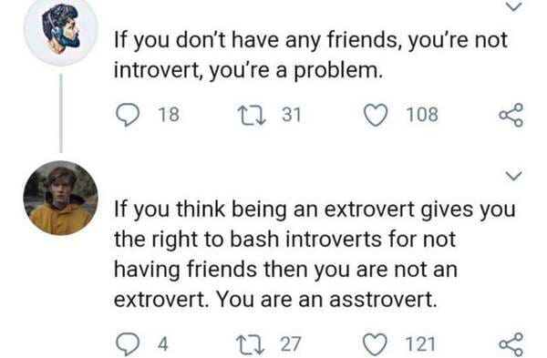 funny comments - If you don't have any friends, you're not introvert, you're a problem. - If you think being an extrovert gives you the right to bash introverts for not having friends then you are not an extrovert. You are an asstrovert.