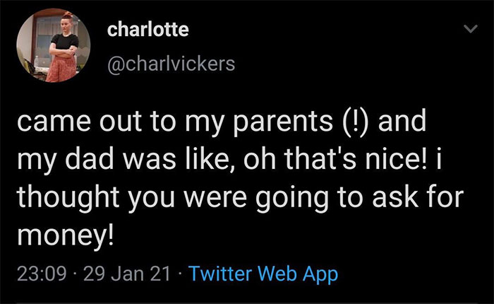 charlotte came out to my parents ! and my dad was , oh that's nice! i thought you were going to ask for money! 29 Jan 21 Twitter Web App