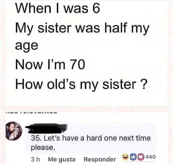 paper - When I was 6 My sister was half my age Now I'm 70 How old's my sister ? 35. Let's have a hard one next time please. 3 h Me gusta Responder 440