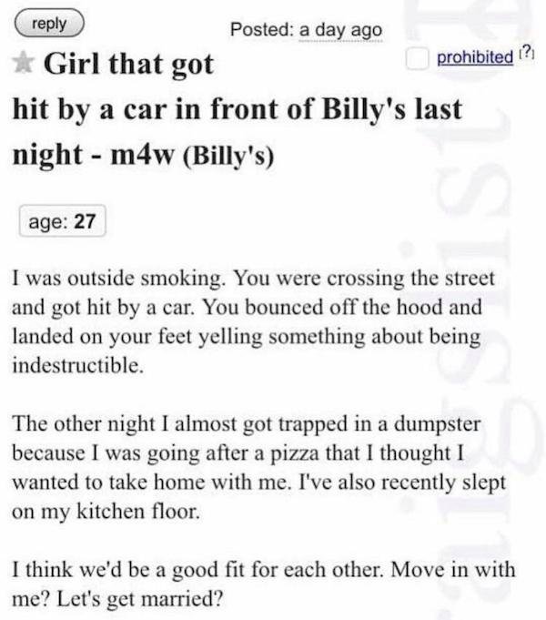 funny weird craigslist listings - Girl that got hit by a car in front of Billy's last night m4w Billy's age 27 I was outside smoking. You were crossing the street and got hit by a car. You bounced off the hood and landed