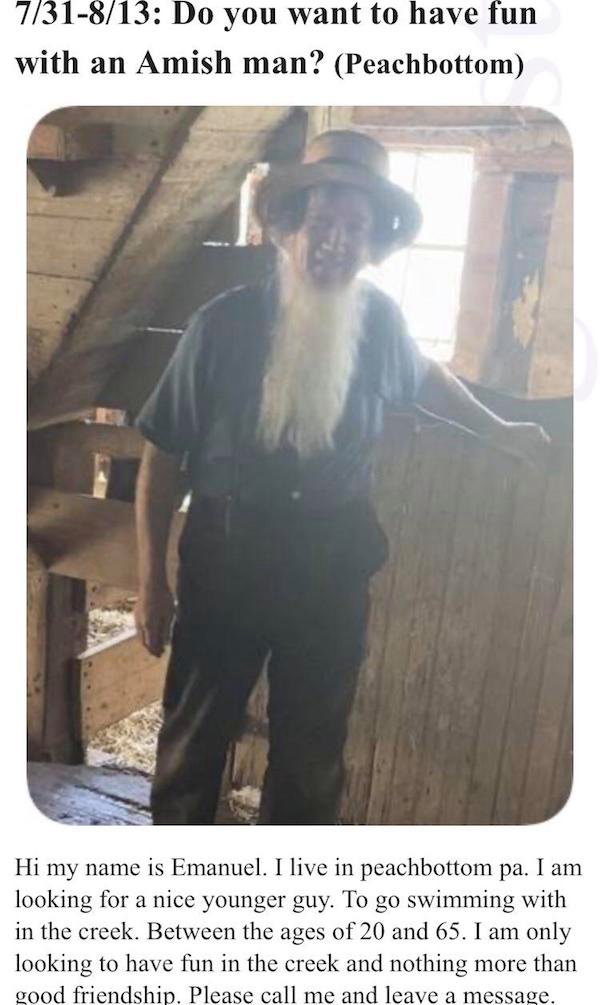 funny weird craigslist listings - Do you want to have fun with an Amish man? - Hi my name is Emanuel. I live in peachbottom pa. I am looking for a nice younger guy. To go swimming with in the creek. Between the ages of 20 and 65. I am only looking to have