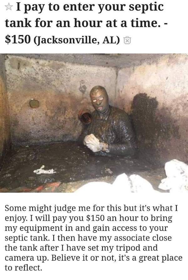 funny weird craigslist listings - I pay to enter your septic tank for an hour at a time. $150 Jacksonville Some might judge me for this but it's what I enjoy. I will pay you $150 an hour to bring my equipment in and gain access to your septic tank. I then