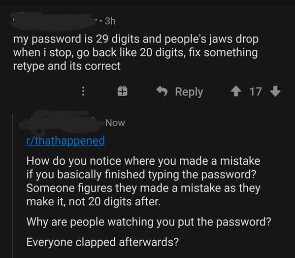 screenshot - 3h my password is 29 digits and people's jaws drop when i stop, go back 20 digits, fix something retype and its correct 17 Now rthathappened How do you notice where you made a mistake if you basically finished typing the password? Someone fig