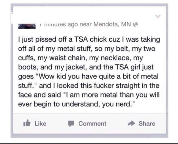 document - I nutes ago near Mendota, Mn I just pissed off a Tsa chick cuz I was taking off all of my metal stuff, so my belt, my two cuffs, my waist chain, my necklace, my boots, and my jacket, and the Tsa girl just goes "Wow kid you have quite a bit of m