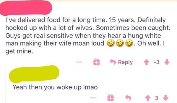 smile - I've delivered food for a long time. 15 years. Definitely hooked up with a lot of wives. Sometimes been caught. Guys get real sensitive when they hear a hung white man making their wife moan loud 5. Oh well. 1 get mine. 3 Yeah then you woke up Ima