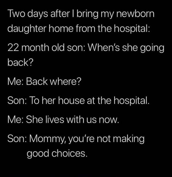 angle - Two days after I bring my newborn daughter home from the hospital 22 month old son When's she going back? Me Back where? Son To her house at the hospital. Me She lives with us now. Son Mommy, you're not making good choices.