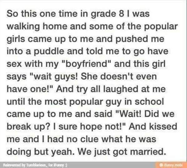 wholesome love stories - So this one time in grade 8 I was walking home and some of the popular girls came up to me and pushed me into a puddle and told me to go have sex with my "boyfriend" and this girl says "wait guys! She doesn't even have one!" And t