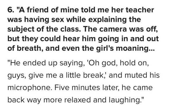 6. "A friend of mine told me her teacher was having sex while explaining the subject of the class. The camera was off, but they could hear him going in and out of breath, and even the girl's moaning... "He ended up saying, 'Oh god, hold on, guys, give me 