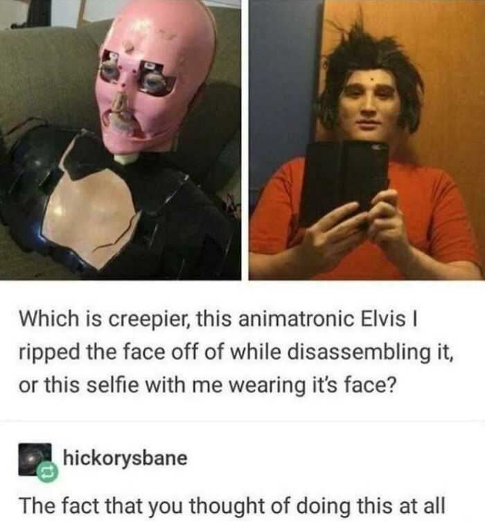 elvis animatronic meme - Which is creepier, this animatronic Elvis ripped the face off of while disassembling it, or this selfie with me wearing it's face? hickorysbane The fact that you thought of doing this at all