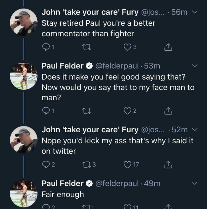 screenshot - John 'take your care' Fury ... . 56m Stay retired Paul you're a better commentator than fighter 3 meet Paul Felder . 53m Does it make you feel good saying that? Now would you say that to my face man to man? 1 2 John 'take your care' Fury ....