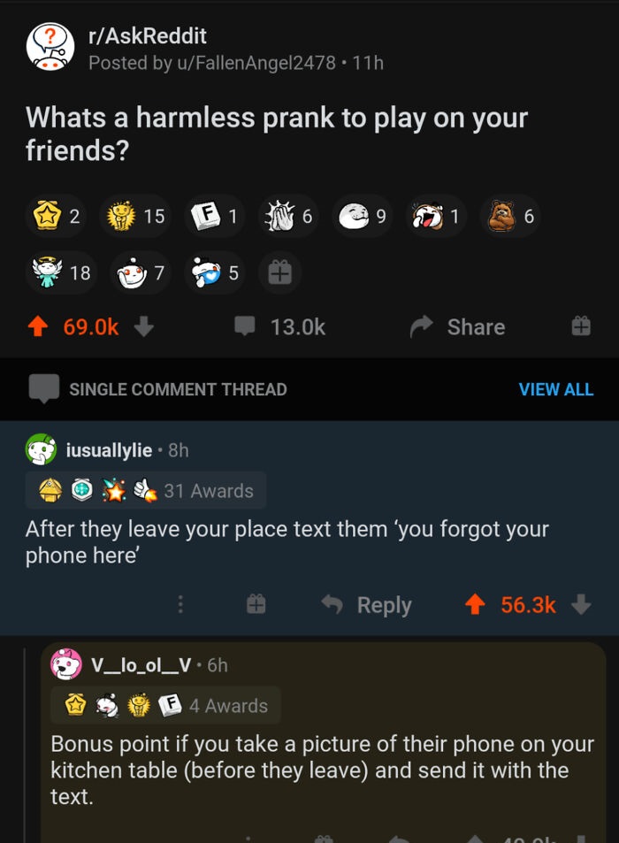 screenshot - rAskReddit Posted by uFallen Angel2478.11h Whats a harmless prank to play on your friends? N 15 F 1 6 6 18 7 5 f T Single Comment Thread View All iusuallylie 8h 31 Awards After they leave your place text them 'you forgot your phone here V_lo_