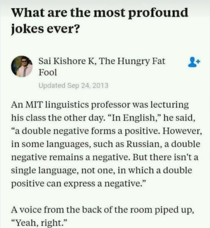 most profound jokes ever - What are the most profound jokes ever? Sai Kishore K, The Hungry Fat Fool Updated An Mit linguistics professor was lecturing his class the other day. In English," he said, a double negative forms a positive. However, in some lan