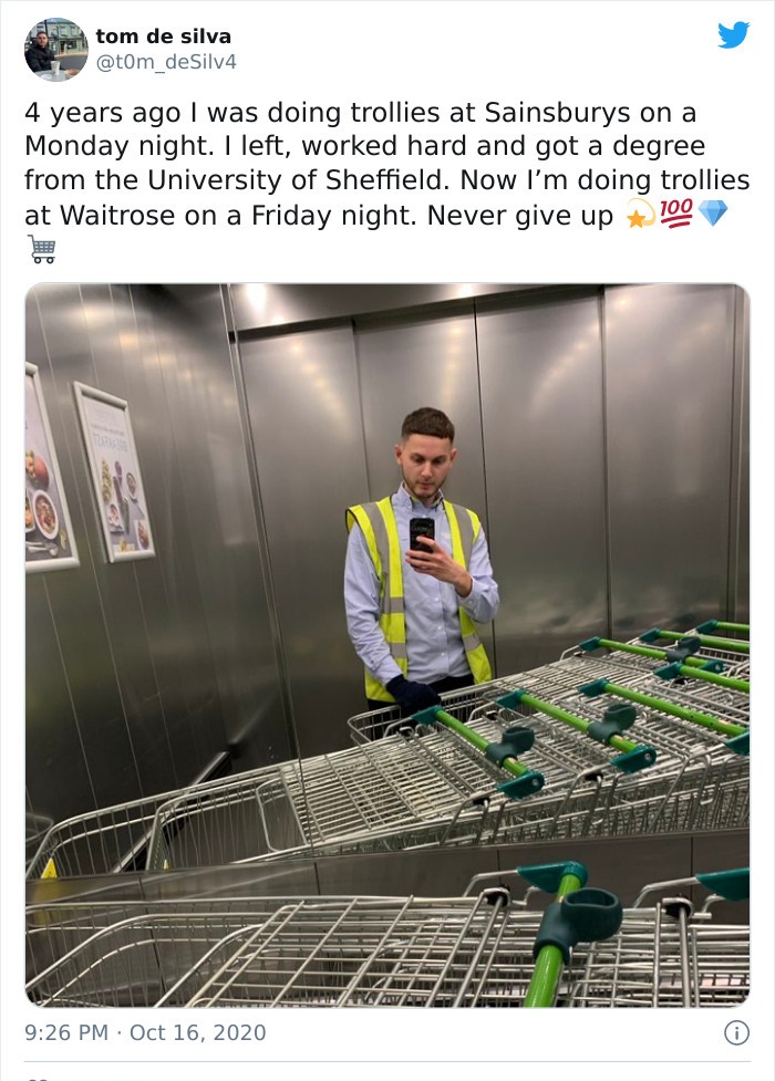 tom de silva - tom de silva Silv4 4 years ago I was doing trollies at Sainsburys on a Monday night. I left, worked hard and got a degree from the University of Sheffield. Now I'm doing trollies at Waitrose on a Friday night. Never give up 100