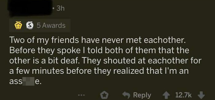 screenshot - . 3h 3 5 Awards Two of my friends have never met eachother. Before they spoke I told both of them that the other is a bit deaf. They shouted at eachother for a few minutes before they realized that I'm an ass e.