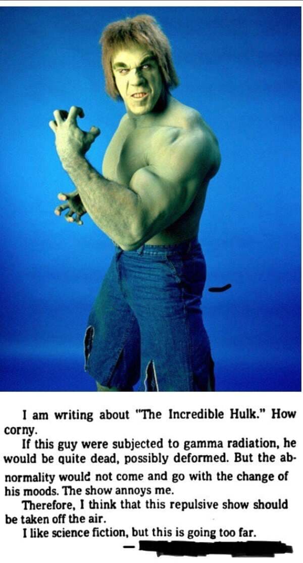 lou ferrigno hulk - I am writing about "The Incredible Hulk." How corny. If this guy were subjected to gamma radiation, he would be quite dead, possibly deformed. But the ab normality would not come and go with the change of his moods. The show annoys me.