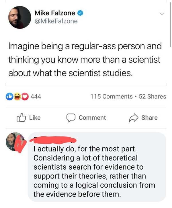 angle - Mike Falzone Falzone Imagine being a regularass person and thinking you know more than a scientist about what the scientist studies. 444 115 . 52 Comment I actually do, for the most part. Considering a lot of theoretical scientists search for evid