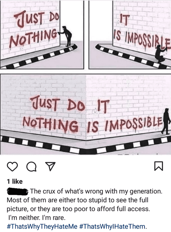 design - Nothing Is Impossible It Just Do Nothingh |S Impossible Just Do It a 1 The crux of what's wrong with my generation. Most of them are either too stupid to see the full picture, or they are too poor to afford full access. I'm neither. I'm rare. Why