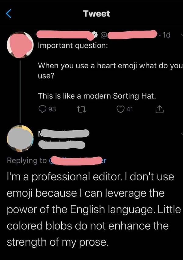 screenshot - Tweet 1.1d Important question When you use a heart emoji what do you use? This is a modern Sorting Hat. 93 41 I'm a professional editor. I don't use emoji because I can leverage the power of the English language. Little colored blobs do not e