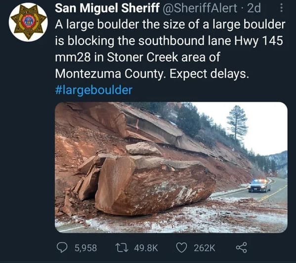 funny pics - A large boulder the size of a large boulder is blocking the southbound lane Hwy 145 mm28 in Stoner Creek area of Montezuma County. Expect delays.