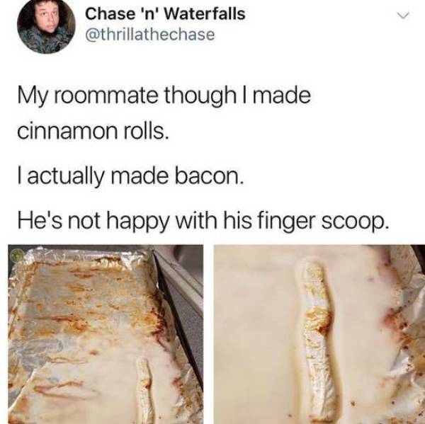 my roommate thought i made cinnamon rolls - Chase 'n' Waterfalls My roommate though I made cinnamon rolls. Tactually made bacon. He's not happy with his finger scoop.